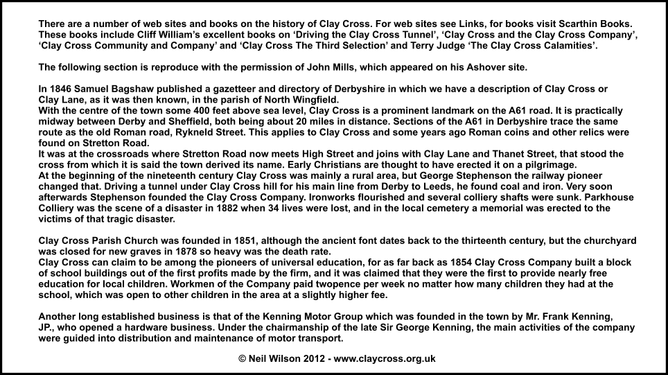 There are a number of web sites and books on the history of Clay Cross. For web sites see Links, for books visit Scarthin Books.  These books include Cliff Williams excellent books on Driving the Clay Cross Tunnel, Clay Cross and the Clay Cross Company, Clay Cross Community and Company and Clay Cross The Third Selection and Terry Judge The Clay Cross Calamities.  The following section is reproduce with the permission of John Mills, which appeared on his Ashover site.  In 1846 Samuel Bagshaw published a gazetteer and directory of Derbyshire in which we have a description of Clay Cross or Clay Lane, as it was then known, in the parish of North Wingfield. With the centre of the town some 400 feet above sea level, Clay Cross is a prominent landmark on the A61 road. It is practically midway between Derby and Sheffield, both being about 20 miles in distance. Sections of the A61 in Derbyshire trace the same route as the old Roman road, Rykneld Street. This applies to Clay Cross and some years ago Roman coins and other relics were found on Stretton Road. It was at the crossroads where Stretton Road now meets High Street and joins with Clay Lane and Thanet Street, that stood the cross from which it is said the town derived its name. Early Christians are thought to have erected it on a pilgrimage. At the beginning of the nineteenth century Clay Cross was mainly a rural area, but George Stephenson the railway pioneer changed that. Driving a tunnel under Clay Cross hill for his main line from Derby to Leeds, he found coal and iron. Very soon afterwards Stephenson founded the Clay Cross Company. Ironworks flourished and several colliery shafts were sunk. Parkhouse Colliery was the scene of a disaster in 1882 when 34 lives were lost, and in the local cemetery a memorial was erected to the victims of that tragic disaster.  Clay Cross Parish Church was founded in 1851, although the ancient font dates back to the thirteenth century, but the churchyard was closed for new graves in 1878 so heavy was the death rate. Clay Cross can claim to be among the pioneers of universal education, for as far back as 1854 Clay Cross Company built a block of school buildings out of the first profits made by the firm, and it was claimed that they were the first to provide nearly free education for local children. Workmen of the Company paid twopence per week no matter how many children they had at the school, which was open to other children in the area at a slightly higher fee.  Another long established business is that of the Kenning Motor Group which was founded in the town by Mr. Frank Kenning, JP., who opened a hardware business. Under the chairmanship of the late Sir George Kenning, the main activities of the company were guided into distribution and maintenance of motor transport.    Neil Wilson 2012 - www.claycross.org.uk