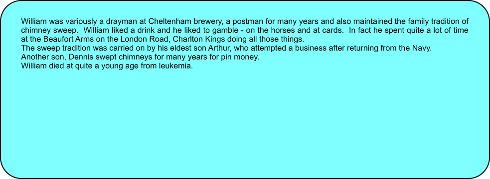 William was variously a drayman at Cheltenham brewery, a postman for many years and also maintained the family tradition of chimney sweep.  William liked a drink and he liked to gamble - on the horses and at cards.  In fact he spent quite a lot of time at the Beaufort Arms on the London Road, Charlton Kings doing all those things. The sweep tradition was carried on by his eldest son Arthur, who attempted a business after returning from the Navy. Another son, Dennis swept chimneys for many years for pin money. William died at quite a young age from leukemia.