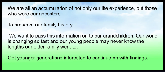 We are all an accumulation of not only our life experience, but those who were our ancestors.  To preserve our family history.   We want to pass this information on to our grandchildren. Our world is changing so fast and our young people may never know the lengths our elder family went to.  Get younger generations interested to continue on with findings.