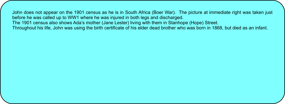 John does not appear on the 1901 census as he is in South Africa (Boer War).  The picture at immediate right was taken just before he was called up to WW1 where he was injured in both legs and discharged. The 1901 census also shows Ada�s mother (Jane Lester) living with them in Stanhope (Hope) Street. Throughout his life, John was using the birth certificate of his elder dead brother who was born in 1868, but died as an infant.