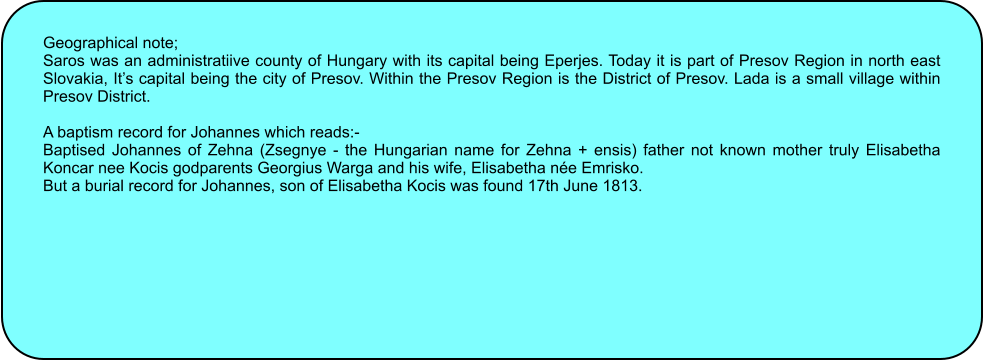 Geographical note; Saros was an administratiive county of Hungary with its capital being Eperjes. Today it is part of Presov Region in north east Slovakia, Its capital being the city of Presov. Within the Presov Region is the District of Presov. Lada is a small village within Presov District.  A baptism record for Johannes which reads:- Baptised Johannes of Zehna (Zsegnye - the Hungarian name for Zehna + ensis) father not known mother truly Elisabetha Koncar nee Kocis godparents Georgius Warga and his wife, Elisabetha ne Emrisko. But a burial record for Johannes, son of Elisabetha Kocis was found 17th June 1813.