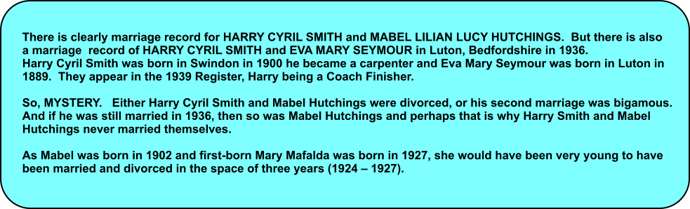 There is clearly marriage record for HARRY CYRIL SMITH and MABEL LILIAN LUCY HUTCHINGS.  But there is also  a marriage  record of HARRY CYRIL SMITH and EVA MARY SEYMOUR in Luton, Bedfordshire in 1936. Harry Cyril Smith was born in Swindon in 1900 he became a carpenter and Eva Mary Seymour was born in Luton in  1889.  They appear in the 1939 Register, Harry being a Coach Finisher.  So, MYSTERY.   Either Harry Cyril Smith and Mabel Hutchings were divorced, or his second marriage was bigamous.   And if he was still married in 1936, then so was Mabel Hutchings and perhaps that is why Harry Smith and Mabel  Hutchings never married themselves.  As Mabel was born in 1902 and first-born Mary Mafalda was born in 1927, she would have been very young to have  been married and divorced in the space of three years (1924 � 1927).