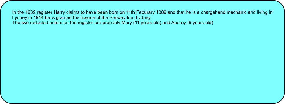In the 1939 register Harry claims to have been born on 11th Feburary 1889 and that he is a chargehand mechanic and living in Lydney in 1944 he is granted the licence of the Railway Inn, Lydney. The two redacted enters on the register are probably Mary (11 years old) and Audrey (9 years old)