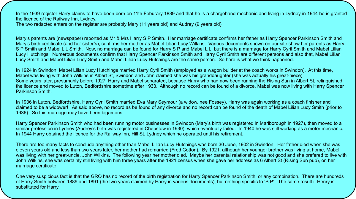 In the 1939 register Harry claims to have been born on 11th Feburary 1889 and that he is a chargehand mechanic and living in Lydney in 1944 he is granted the licence of the Railway Inn, Lydney. The two redacted enters on the register are probably Mary (11 years old) and Audrey (9 years old)   Mary�s parents are (newspaper) reported as Mr & Mrs Harry S P Smith.  Her marriage certificate confirms her father as Harry Spencer Parkinson Smith and Mary�s birth certificate (and her sister�s), confirms her mother as Mabel Lilian Lucy Wilkins.  Various documents shown on our site show her parents as Harry S P Smith and Mabel L L Smith.  Now, no marriage can be found for Harry S P and Mabel L L, but there is a marriage for Harry Cyril Smith and Mabel Lilian Lucy Hutchings.  Numerous documents confirm that Harry Spencer Parkinson Smith and Harry Cyril Smith are different persons and also that, Mabel Lilian Lucy Smith and Mabel Lilian Lucy Smith and Mabel Lilian Lucy Hutchings are the same person.  So here is what we think happened.  In 1924 in Swindon, Mabel Lilian Lucy Hutchings married Harry Cyril Smith (employed as a wagon builder at the coach works in Swindon).  At this time, Mabel was living with John Wilkins in Albert St, Swindon and John claimed she was his granddaughter (she was actually his great-niece). Some years later, presumably before 1927, Harry and Mabel separated, because Harry who had now been running the Rising Sun in Albert St, relinquished the licence and moved to Luton, Bedfordshire sometime after 1933.  Although no record can be found of a divorce, Mabel was now living with Harry Spencer Parkinson Smith.  In 1936 in Luton, Bedfordshire, Harry Cyril Smith married Eva Mary Seymour (a widow, nee Fossey). Harry was again working as a coach finisher and claimed to be a widower!   As said above, no record as be found of any divorce and no record can be found of the death of Mabel Lilian Lucy Smith (prior to 1936).  So this marriage may have been bigamous.  Harry Spencer Parkinson Smith who had been running motor businesses in Swindon (Mary�s birth was registered in Marlborough in 1927), then moved to a similar profession in Lydney (Audrey�s birth was registered in Chepstow in 1930), which eventually failed.  In 1940 he was still working as a motor mechanic.  In 1944 Harry obtained the licence for the Railway Inn, Hill St, Lydney which he operated until his retirement.  There are too many facts to conclude anything other than Mabel Lilian Lucy Hutchings was born 30 June, 1902 in Swindon.  Her father died when she was eleven years old and less than two years later, her mother had remarried (Fred Cotton).  By 1921, although her younger brother was living at home, Mabel was living with her great-uncle, John Wilkins.  The following year her mother died.  Maybe her parental relationship was not good and she prefered to live with John Wilkins, she was certainly still living with him three years after the 1921 census when she gave her address as 6 Albert St (Rising Sun pub), on her marriage certificate.  One very suspicious fact is that the GRO has no record of the birth registration for Harry Spencer Parkinson Smith, or any combination.  There are hundreds of Harry Smith between 1889 and 1891 (the two years claimed by Harry in various documents), but nothing specific to �S P�.  The same result if Henry is substituted for Harry.