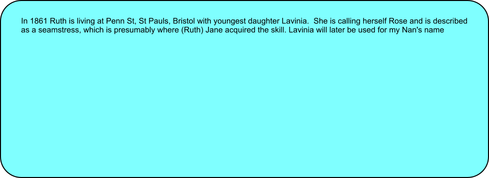 In 1861 Ruth is living at Penn St, St Pauls, Bristol with youngest daughter Lavinia.  She is calling herself Rose and is described as a seamstress, which is presumably where (Ruth) Jane acquired the skill. Lavinia will later be used for my Nan's name