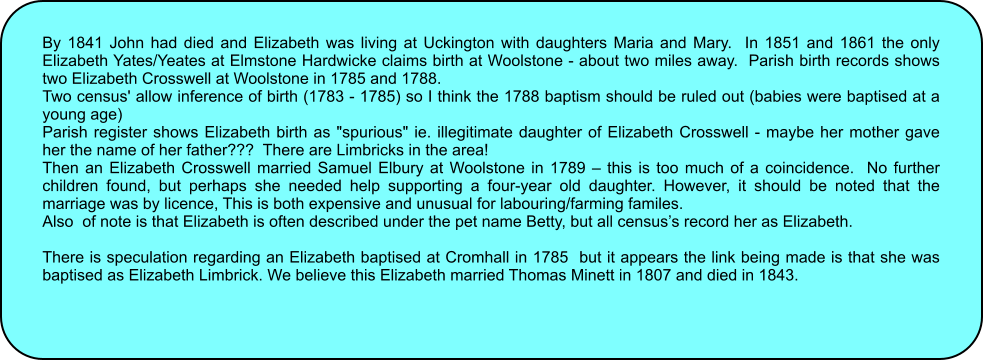 By 1841 John had died and Elizabeth was living at Uckington with daughters Maria and Mary.  In 1851 and 1861 the only Elizabeth Yates/Yeates at Elmstone Hardwicke claims birth at Woolstone - about two miles away.  Parish birth records shows two Elizabeth Crosswell at Woolstone in 1785 and 1788. Two census' allow inference of birth (1783 - 1785) so I think the 1788 baptism should be ruled out (babies were baptised at a young age) Parish register shows Elizabeth birth as "spurious" ie. illegitimate daughter of Elizabeth Crosswell - maybe her mother gave her the name of her father???  There are Limbricks in the area! Then an Elizabeth Crosswell married Samuel Elbury at Woolstone in 1789  this is too much of a coincidence.  No further children found, but perhaps she needed help supporting a four-year old daughter. However, it should be noted that the marriage was by licence, This is both expensive and unusual for labouring/farming familes. Also  of note is that Elizabeth is often described under the pet name Betty, but all censuss record her as Elizabeth.  There is speculation regarding an Elizabeth baptised at Cromhall in 1785  but it appears the link being made is that she was baptised as Elizabeth Limbrick. We believe this Elizabeth married Thomas Minett in 1807 and died in 1843.